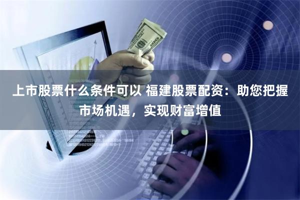 上市股票什么条件可以 福建股票配资：助您把握市场机遇，实现财富增值