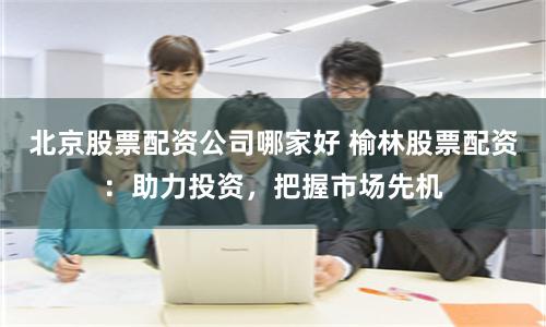 北京股票配资公司哪家好 榆林股票配资：助力投资，把握市场先机