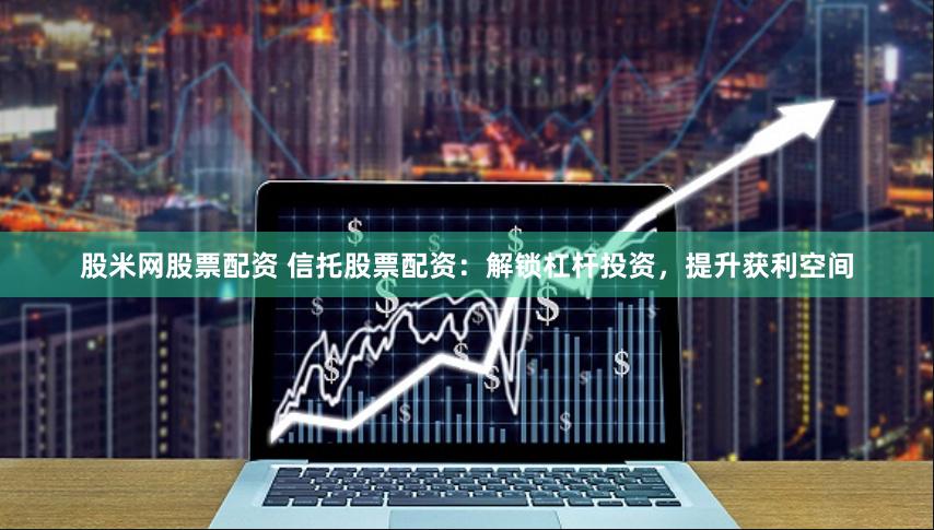 股米网股票配资 信托股票配资：解锁杠杆投资，提升获利空间