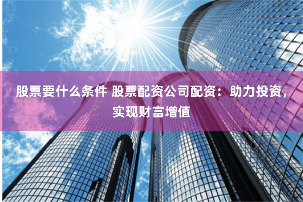 股票要什么条件 股票配资公司配资：助力投资，实现财富增值