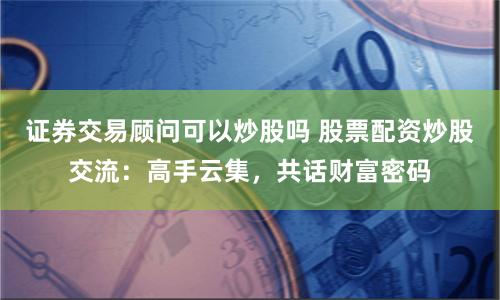 证券交易顾问可以炒股吗 股票配资炒股交流：高手云集，共话财富密码
