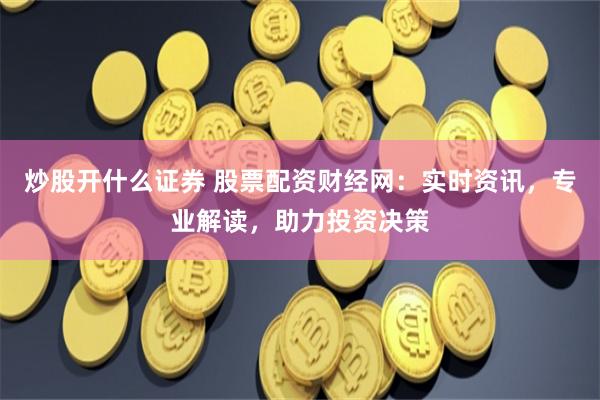 炒股开什么证券 股票配资财经网：实时资讯，专业解读，助力投资决策