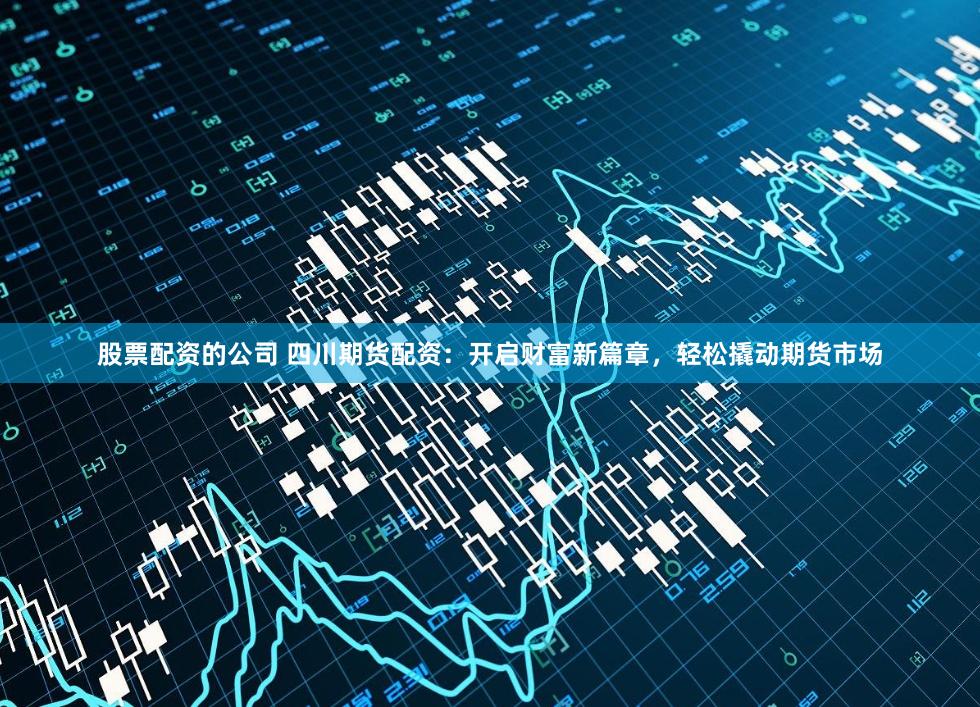 股票配资的公司 四川期货配资：开启财富新篇章，轻松撬动期货市场