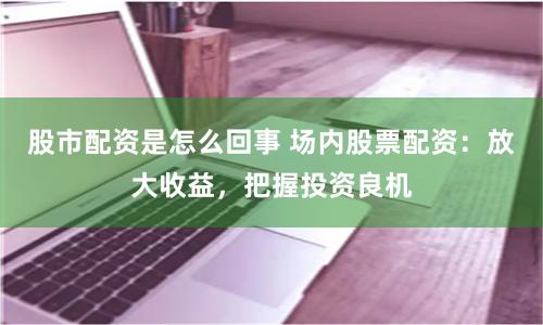 股市配资是怎么回事 场内股票配资：放大收益，把握投资良机