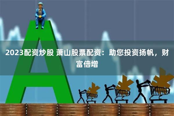 2023配资炒股 萧山股票配资：助您投资扬帆，财富倍增