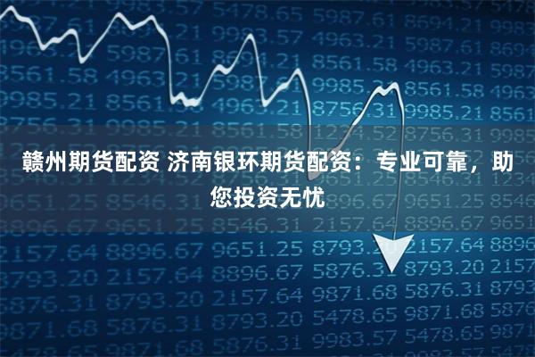 赣州期货配资 济南银环期货配资：专业可靠，助您投资无忧