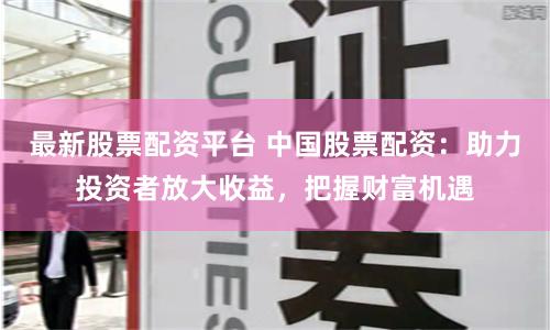 最新股票配资平台 中国股票配资：助力投资者放大收益，把握财富机遇