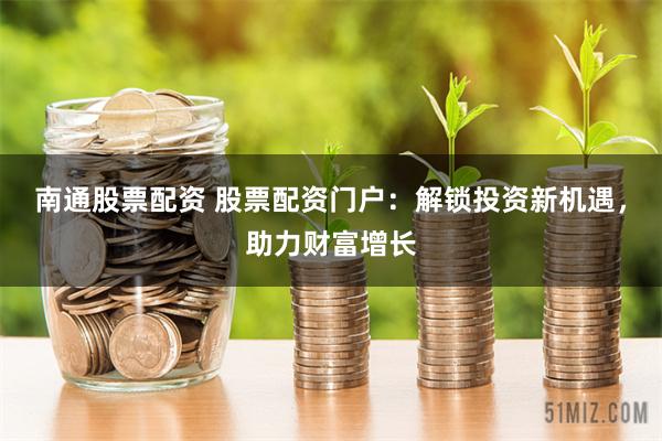 南通股票配资 股票配资门户：解锁投资新机遇，助力财富增长