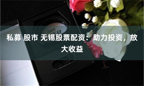私募 股市 无锡股票配资：助力投资，放大收益