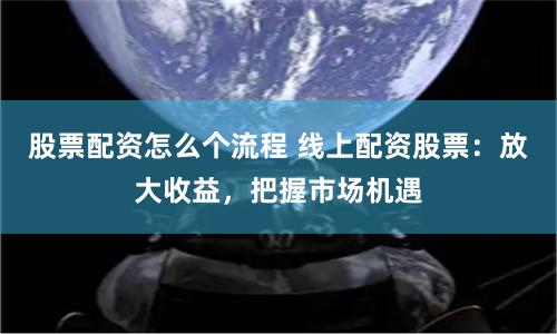 股票配资怎么个流程 线上配资股票：放大收益，把握市场机遇
