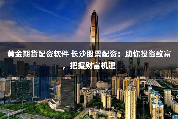 黄金期货配资软件 长沙股票配资：助你投资致富，把握财富机遇