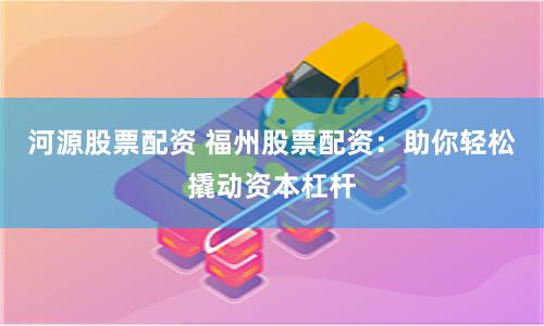 河源股票配资 福州股票配资：助你轻松撬动资本杠杆