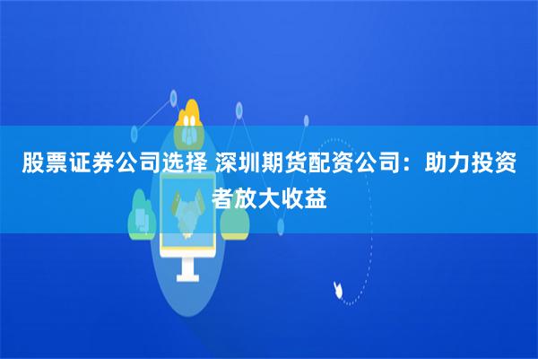 股票证券公司选择 深圳期货配资公司：助力投资者放大收益