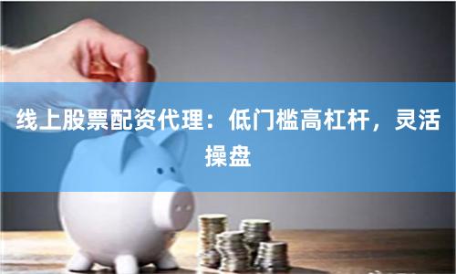 线上股票配资代理：低门槛高杠杆，灵活操盘