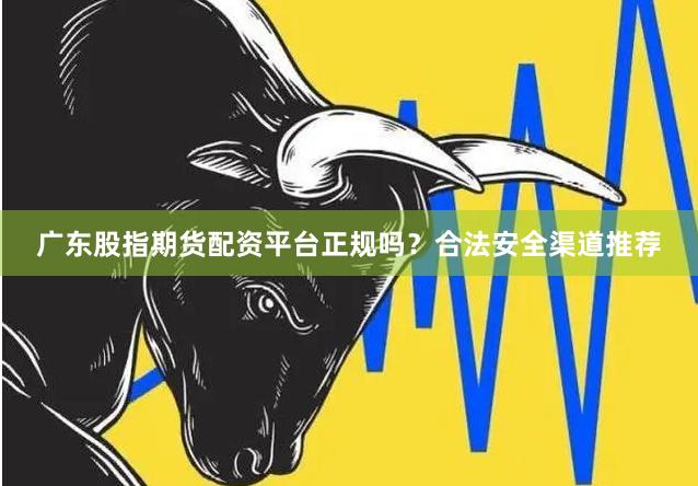 广东股指期货配资平台正规吗？合法安全渠道推荐